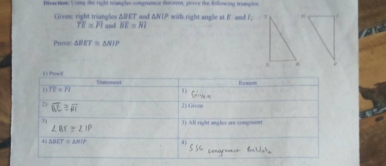 Direction: Using the right triangles congruence theorem, prove the following triangles. 
Given: right triangles △ BET and △ NIP with right angle at F and /;
overline TE≌ overline PI and overline BE≌ overline NI
Prove: △ BET≌ △ NIP
1) Proof 
Statement Reason 
1 overline TE≌ overline PI 1 ) 
2) 2) Given 
3) 3) All right angles are congruent 
4) △ BET≌ △ NIP 4)