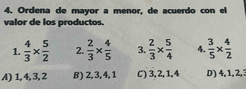 Ordena de mayor a menor, de acuerdo con el
valor de los productos.
1.  4/3 *  5/2  2.  2/3 *  4/5  3.  2/3 *  5/4  4.  3/5 *  4/2 
A) 1, 4, 3, 2 B) 2, 3, 4, 1 C) 3, 2, 1, 4 D) 4, 1, 2, 3