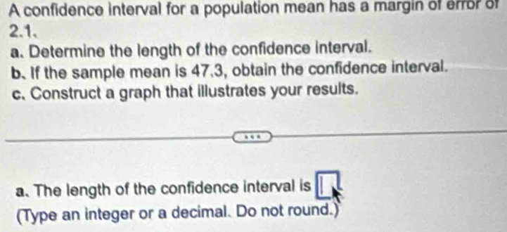 A confidence interval for a population mean has a margin of error of
2.1. 
a. Determine the length of the confidence interval. 
b. If the sample mean is 47.3, obtain the confidence interval. 
c. Construct a graph that illustrates your results. 
a. The length of the confidence interval is 
(Type an integer or a decimal. Do not round.)