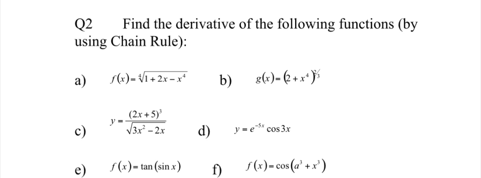 Find the derivative of the following functions (by 
using Chain Rule): 
a) f(x)=sqrt[4](1+2x-x^4) b) g(x)=(2+x^4)^2/3
c) y=frac (2x+5)^3sqrt(3x^2-2x)
d) y=e^(-5x)cos 3x
e) f(x)=tan (sin x) f) f(x)=cos (a^3+x^3)