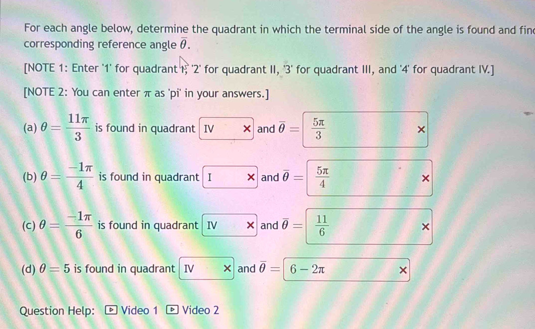 For each angle below, determine the quadrant in which the terminal side of the angle is found and fine 
corresponding reference angle overline θ . 
[NOTE 1: Enter ' 1 ' for quadrant 1, ' 2 ' for quadrant II, '3' for quadrant III, and ' 4 ' for quadrant IV.] 
[NOTE 2: You can enter π as ' pi ' in your answers.] 
(a) θ = 11π /3  is found in quadrant IV × and overline θ =  5π /3  × 
(b) θ = (-1π )/4  is found in quadrant |I ×and overline θ = /  5π /4 
× 
(c) θ = (-1π )/6  is found in quadrant |IV and overline θ =| 11/6 
× 
(d) θ =5 is found in quadrant IV* and overline θ =| 6-2π × 
Question Help: · Video 1 Video 2