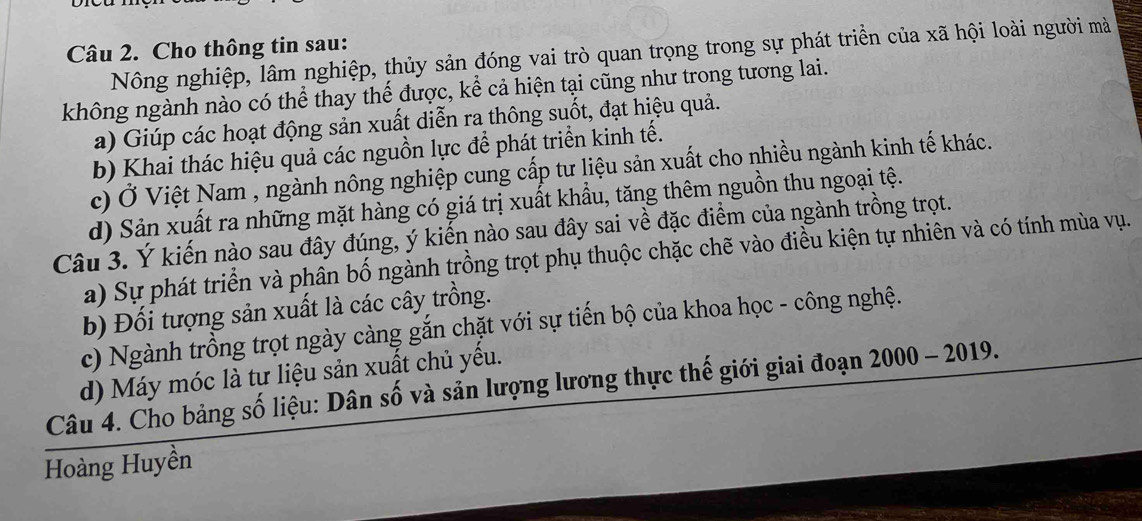 Cho thông tin sau:
Nông nghiệp, lâm nghiệp, thủy sản đóng vai trò quan trọng trong sự phát triển của xã hội loài người mà
không ngành nào có thể thay thế được, kể cả hiện tại cũng như trong tương lai.
a) Giúp các hoạt động sản xuất diễn ra thông suốt, đạt hiệu quả.
b) Khai thác hiệu quả các nguồn lực để phát triển kinh tế.
c) Ở Việt Nam , ngành nông nghiệp cung cấp tư liệu sản xuất cho nhiều ngành kinh tế khác.
d) Sản xuất ra những mặt hàng có giá trị xuất khẩu, tăng thêm nguồn thu ngoại tệ.
Câu 3. Ý kiến nào sau đây đúng, ý kiến nào sau đây sai về đặc điểm của ngành trồng trọt.
a) Sự phát triển và phân bố ngành trồng trọt phụ thuộc chặc chẽ vào điều kiện tự nhiên và có tính mùa vụ.
b) Đối tượng sản xuất là các cây trồng.
c) Ngành trồng trọt ngày càng gắn chặt với sự tiến bộ của khoa học - công nghệ.
d) Máy móc là tư liệu sản xuất chủ yếu.
Câu 4. Cho bảng số liệu: Dân số và sản lượng lương thực thế giới giai đoạn 2000 - 2019.
Hoàng Huyền