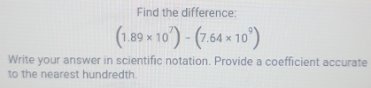 Find the difference:
(1.89* 10^7)-(7.64* 10^9)
Write your answer in scientific notation. Provide a coefficient accurate 
to the nearest hundredth.