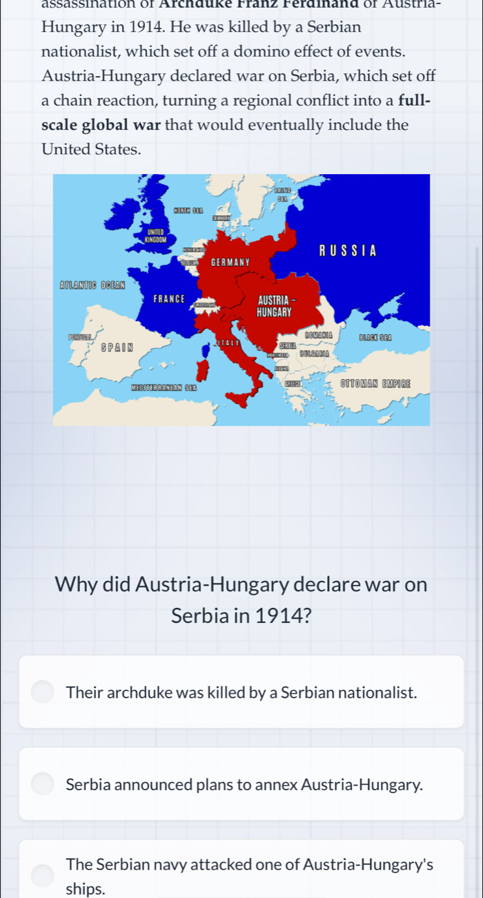 assassination of Archduke Franz Ferdinand of Austria-
Hungary in 1914. He was killed by a Serbian
nationalist, which set off a domino effect of events.
Austria-Hungary declared war on Serbia, which set off
a chain reaction, turning a regional conflict into a full-
scale global war that would eventually include the
United States.
Why did Austria-Hungary declare war on
Serbia in 1914?
Their archduke was killed by a Serbian nationalist.
Serbia announced plans to annex Austria-Hungary.
The Serbian navy attacked one of Austria-Hungary's
ships.