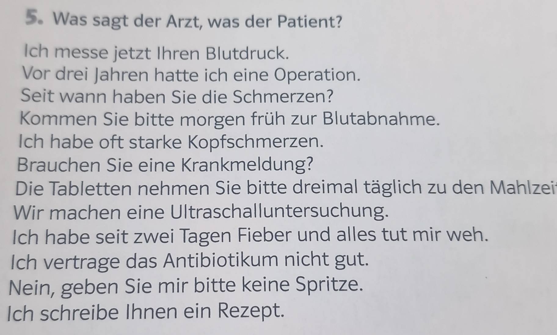 Was sagt der Arzt, was der Patient? 
Ich messe jetzt Ihren Blutdruck. 
Vor drei Jahren hatte ich eine Operation. 
Seit wann haben Sie die Schmerzen? 
Kommen Sie bitte morgen früh zur Blutabnahme. 
Ich habe oft starke Kopfschmerzen. 
Brauchen Sie eine Krankmeldung? 
Die Tabletten nehmen Sie bitte dreimal täglich zu den Mahlzei 
Wir machen eine Ultraschalluntersuchung. 
Ich habe seit zwei Tagen Fieber und alles tut mir weh. 
Ich vertrage das Antibiotikum nicht gut. 
Nein, geben Sie mir bitte keine Spritze. 
Ich schreibe Ihnen ein Rezept.