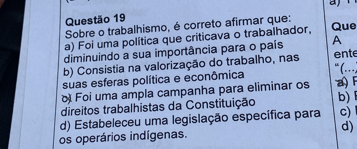 Sobre o trabalhismo, é correto afirmar que:
a) Foi uma política que criticava o trabalhador, Que
diminuindo a sua importância para o país A
b) Consistia na valorização do trabalho, nas ente
“ (…)
suas esferas política e econômica
Foi uma ampla campanha para eliminar os a) F
direitos trabalhistas da Constituição
b)
d) Estabeleceu uma legislação específica para c)
os operários indígenas. d)