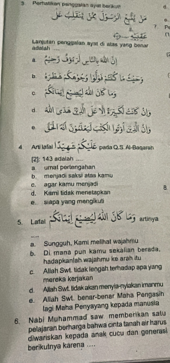 Perhalikan penggaian ayst berikut!
d
j j j 0.
7 P
a
Lanjutan penggaian ayat di atas yang benar
adalah ..
C.
.
4 Arti lafal L pada Q.S. Al-Baqareh
[2]: 143 adalah_
a umal perlengahan
b. menjadi saksi atas kamu
c. agar kamu menjadi
8
d. Kami tidak menetapkan
e siapa yang mengíkuti
jB L
5. Lafal artinya
a. Sungguh, Kami melihat wajahmu
b. Di mana pun kamu sekalian berada,
hadapkanlah wajahmu ke arah itu
c. Allah Swt. tidak lengah terhadap apa yang
mereka kerjakan
d. Allah Swt. tidak akan menyia-nyiakan imanmu
e. Allah Swt. benar-benar Maha Pengasih
lagi Maha Penyayang kepada manusia
6. Nabi Muhammad saw memberikan satu
pelajaran berharga bahwa cinta tanah air harus
diwariskan kepada anak cucu dan generasi
berikutnya karena ....