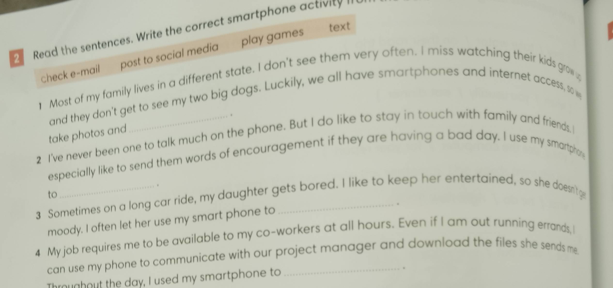 Read the sentences. Write the correct smartphone activity '' 
check e-mail post to social media play games 
text 
] Most of my family lives in a different state. I don't see them very often. I miss watching their kids grow 
and they don't get to see my two big dogs. Luckily, we all have smartphones and internet access, so we 
take photos and 
2 I've never been one to talk much on the phone. But I do like to stay in touch with family and friends. 
especially like to send them words of encouragement if they are having a bad day. I use my smartphon 
、 
3 Sometimes on a long car ride, my daughter gets bored. I like to keep her entertained, so she doesn't ge to 
moody. I often let her use my smart phone to 
. 
4 My job requires me to be available to my co-workers at all hours. Even if I am out running errands, I 
can use my phone to communicate with our project manager and download the files she sends me. 
Throughout the day, I used my smartphone to 
. ·