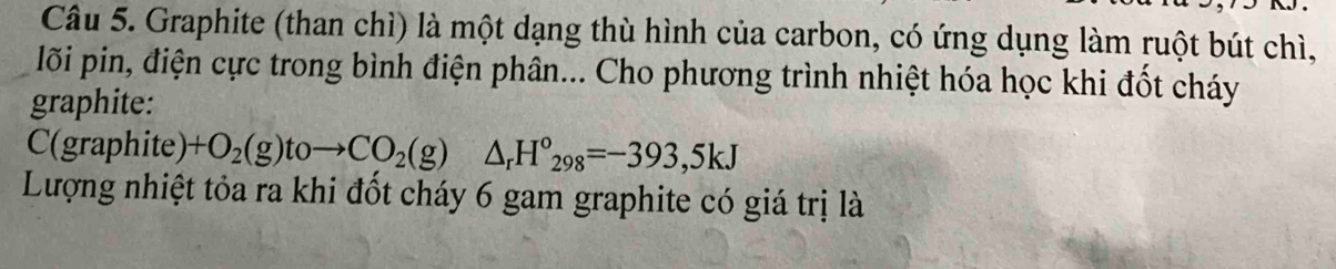 Graphite (than chì) là một dạng thù hình của carbon, có ứng dụng làm ruột bút chì, 
lỗi pin, điện cực trong bình điện phân... Cho phương trình nhiệt hóa học khi đốt cháy 
graphite: 
C(graphite) +O_2(g)toto CO_2(g)△ _rH^o_298=-393,5kJ
Lượng nhiệt tỏa ra khi đốt cháy 6 gam graphite có giá trị là