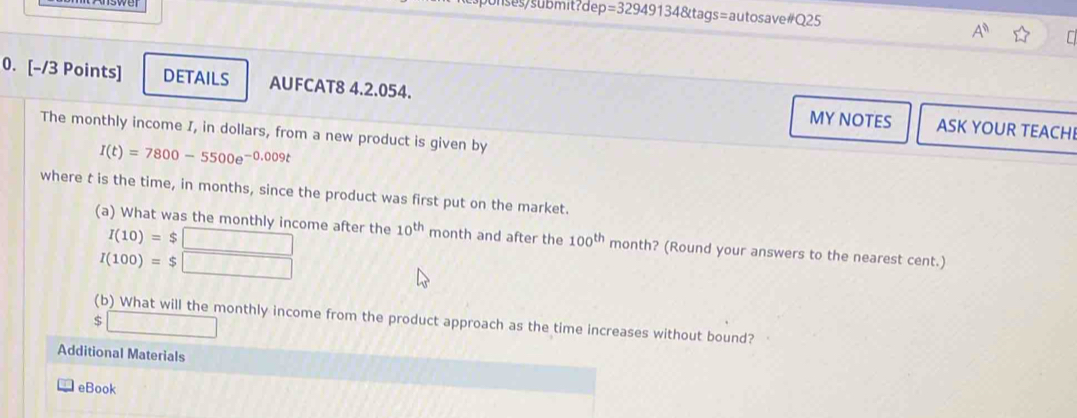 ses/submit?dep =329491348ta gs=autosave#Q25 
A^n C 
0. [-/3 Points] DETAILS AUFCAT8 4.2.054. ASK YOUR TEACH 
MY NOTES 
The monthly income I, in dollars, from a new product is given by
I(t)=7800-5500e^(-0.009t)
where t is the time, in months, since the product was first put on the market.
I(10)=$□
(a) What was the monthly income after the 10^(th) month and after the 100^(th) month? (Round your answers to the nearest cent.)
I(100)=$□
(b) What will the monthly income from the product approach as the time increases without bound? 
□ 
Additional Materials 
eBook