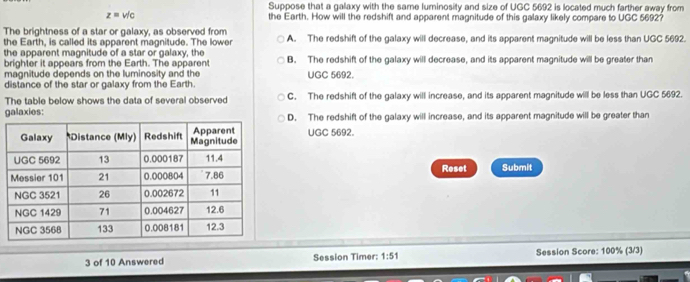 z= v/c Suppose that a gallaxy with the same luminosity and size of UGC 5692 is located much farther away from
the Earth. How will the redshift and apparent magnitude of this galaxy likely compare to UGC 5692?
The brightness of a star or galaxy, as observed from A. The redshift of the galaxy will decrease, and its apparent magnitude will be less than UGC 5692.
the Earth, is called its apparent magnitude. The lower
the apparent magnitude of a star or galaxy, the B. The redshift of the galaxy will decrease, and its apparent magnitude will be greater than
brighter it appears from the Earth. The apparen
magnitude depends on the luminosity and the UGC 5692.
distance of the star or galaxy from the Earth.
The table below shows the data of several observed C. The redshift of the galaxy will increase, and its apparent magnitude will be less than UGC 5692.
galaxies:D. The redshift of the galaxy will increase, and its apparent magnitude will be greater than
UGC 5692.
Reset Submit
3 of 10 Answered Session Timer: 1:51 Session Score: 100% (3/3)