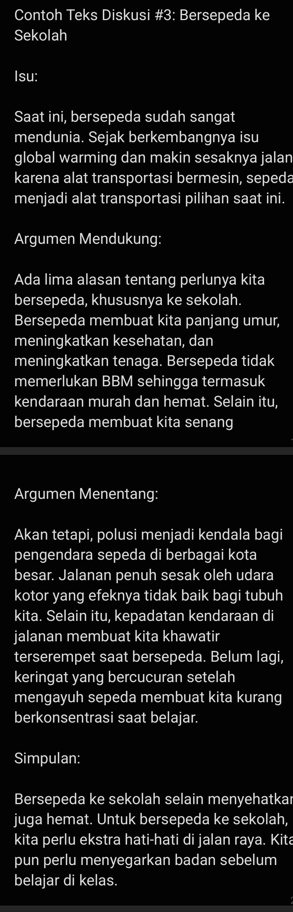 Contoh Teks Diskusi #3: Bersepeda ke 
Sekolah 
Isu: 
Saat ini, bersepeda sudah sangat 
mendunia. Sejak berkembangnya isu 
global warming dan makin sesaknya jalan 
karena alat transportasi bermesin, sepeda 
menjadi alat transportasi pilihan saat ini. 
Argumen Mendukung: 
Ada lima alasan tentang perlunya kita 
bersepeda, khususnya ke sekolah. 
Bersepeda membuat kita panjang umur, 
meningkatkan kesehatan, dan 
meningkatkan tenaga. Bersepeda tidak 
memerlukan BBM sehingga termasuk 
kendaraan murah dan hemat. Selain itu, 
bersepeda membuat kita senang 
Argumen Menentang: 
Akan tetapi, polusi menjadi kendala bagi 
pengendara sepeda di berbagai kota 
besar. Jalanan penuh sesak oleh udara 
kotor yang efeknya tidak baik bagi tubuh 
kita. Selain itu, kepadatan kendaraan di 
jalanan membuat kita khawatir 
terserempet saat bersepeda. Belum lagi, 
keringat yang bercucuran setelah 
mengayuh sepeda membuat kita kurang 
berkonsentrasi saat belajar. 
Simpulan: 
Bersepeda ke sekolah selain menyehatkar 
juga hemat. Untuk bersepeda ke sekolah, 
kita perlu ekstra hati-hati di jalan raya. Kita 
pun perlu menyegarkan badan sebelum 
belajar di kelas.