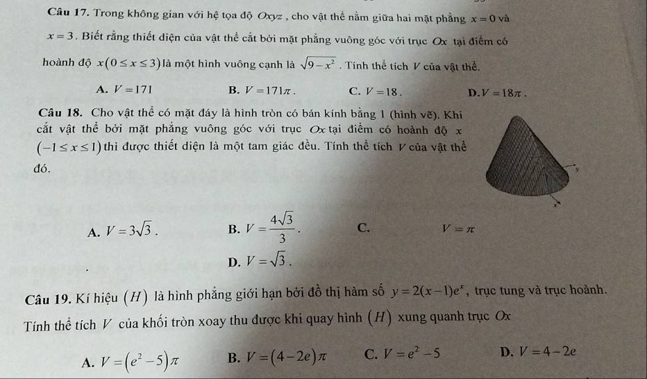 Trong không gian với hệ tọa độ Oxyz , cho vật thể nằm giữa hai mặt phẳng x=0 và
x=3. Biết rằng thiết diện của vật thể cắt bởi mặt phẳng vuông góc với trục Ox tại điểm có
hoành độ x(0≤ x≤ 3) là một hình vuông cạnh là sqrt(9-x^2). Tính thể tích V của vật thể.
A. V=171 B. V=171π. C. V=18. D. V=18π. 
Câu 18. Cho vật thể có mặt đáy là hình tròn có bán kính bằng 1 (hình voverline c). Khi
cắt vật thể bởi mặt phẳng vuông góc với trục Ox tại điểm có hoành độ x
(-1≤ x≤ 1) thì được thiết diện là một tam giác đều. Tính thể tích V của vật thể
đó.
A. V=3sqrt(3). B. V= 4sqrt(3)/3 . C. V=π
D. V=sqrt(3). 
Câu 19. Kí hiệu (H) là hình phẳng giới hạn bởi đồ thị hàm số y=2(x-1)e^x , trục tung và trục hoành.
Tính thể tích V của khối tròn xoay thu được khi quay hình (H) xung quanh trục Ox
A. V=(e^2-5)π B. V=(4-2e)π C. V=e^2-5 D. V=4-2e