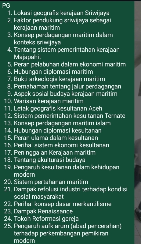 PG 
1. Lokasi geografis kerajaan Sriwijaya 
2. Faktor pendukung sriwijaya sebagai 
kerajaan maritim 
3. Konsep perdagangan maritim dalam 
konteks sriwijaya 
4. Tentang sistem pemerintahan kerajaan 
Majapahit 
5. Peran pelabuhan dalam ekonomi maritim 
6. Hubungan diplomasi maritim 
7. Bukti arkeologis kerajaan maritim 
8. Pemahaman tentang jalur perdagangan 
9. Aspek sosial budaya kerajaan maritim 
10. Warisan kerajaan maritim 
11. Letak geografis kesultanan Aceh 
12. Sistem pemerintahan kesultanan Ternate 
13. Konsep perdagangan maritim islam 
14. Hubungan diplomasi kesultanan 
15. Peran ulama dalam kesultanan 
16. Perihal sistem ekonomi kesultanan 
17. Peninggalan Kerajaan maritim 
18. Tentang akulturasi budaya 
19. Pengaruh kesultanan dalam kehidupan 
modern 
20. Sistem pertahanan maritim 
21. Dampak refolusi industri terhadap kondisi 
sosial masyarakat 
22. Perihal konsep dasar merkantilisme 
23. Dampak Renaissance 
24. Tokoh Reformasi gereja 
25. Pengaruh aufklarum (abad pencerahan) 
terhadap perkembangan pemikiran 
modern