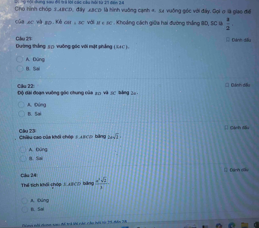 Dùng nội dung sau để trả lời các câu hỏi từ 21 đến 24
Cho hình chóp S. ABCD, đáy ABCD là hình vuông cạnh 4, SA vuông góc với đáy. Gọi 0 là giao điể
của ac và bD. Kẻ оh ⊥ SC với H∈ SC. Khoảng cách giữa hai đường thẳng BD, SC là  a/2 . 
Câu 21: Đánh dấu
Đường thẳng BD vuông góc với mặt phẳng (SAC).
A. Đúng
B. Sai
Câu 22: Đánh dấu
Độ dài đoạn vuông góc chung của BD và SC bằng 24.
A. Đúng
B. Sai
Đánh dấu
Câu 23:
Chiều cao của khối chóp S. ABCD bằng 2asqrt(2)·
A. Đúng
B. Sai
Đánh dấu
Câu 24:
Thể tích khối chóp S. ABCD bằng  a^2sqrt(2)/3 ·
A. Đúng
B. Sai
Dùng nội dung sau đế trả lời các câu bỏi từ 25 đến 28