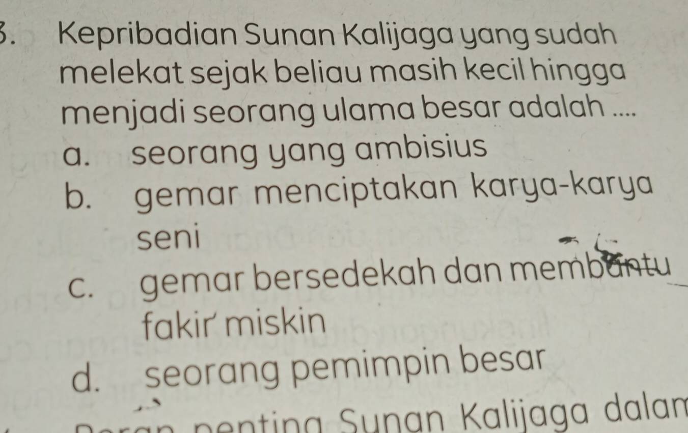 Kepribadian Sunan Kalijaga yang sudah
melekat sejak beliau masih kecil hingga.
menjadi seorang ulama besar adalah ....
a. seorang yang ambisius
b. gemar menciptakan karya-karya
seni
c. gemar bersedekah dan membantu
fakir miskin
d. seorang pemimpin besar
nentina Sunan Kalijaga dalan