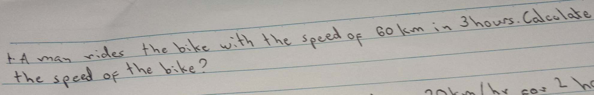 A may rides the bike with the speed of 60 k m in 3hours. Calcolake 
the speed of the bike?
km/hy cor2h