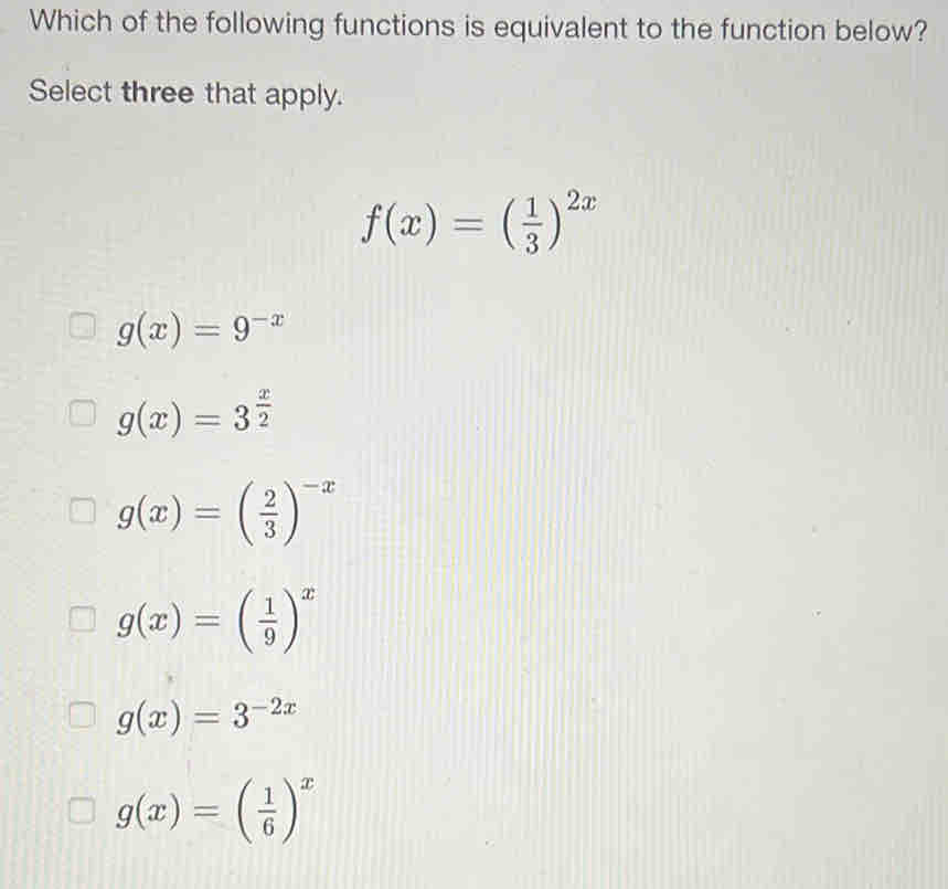 Which of the following functions is equivalent to the function below?
Select three that apply.
f(x)=( 1/3 )^2x
g(x)=9^(-x)
g(x)=3^(frac x)2
g(x)=( 2/3 )^-x
g(x)=( 1/9 )^x
g(x)=3^(-2x)
g(x)=( 1/6 )^x