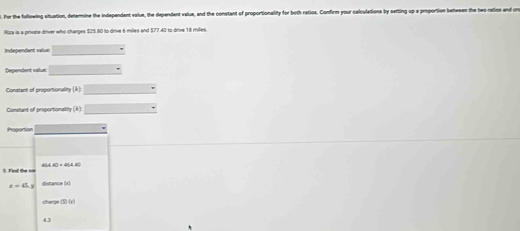 For the following situation, determine the independent value, the dependent value, and the constant of proportionality for both ratios. Confirm your calculations by setting up a proportion between the two ratios and cre 
Riza is a private driver who charges $25.80 to drive 6 miles and $77.40 to drive 18 milles. 
Independent value: 
Dependent value: 
Constant of proportionality (k) : ∴ △ ADE=△ CDB
Constant of proportionality (k) : □ 
Proportion
464.40=464.40
9. Find the cor
x=45, y distance (x) 
charge (S)(r)
43