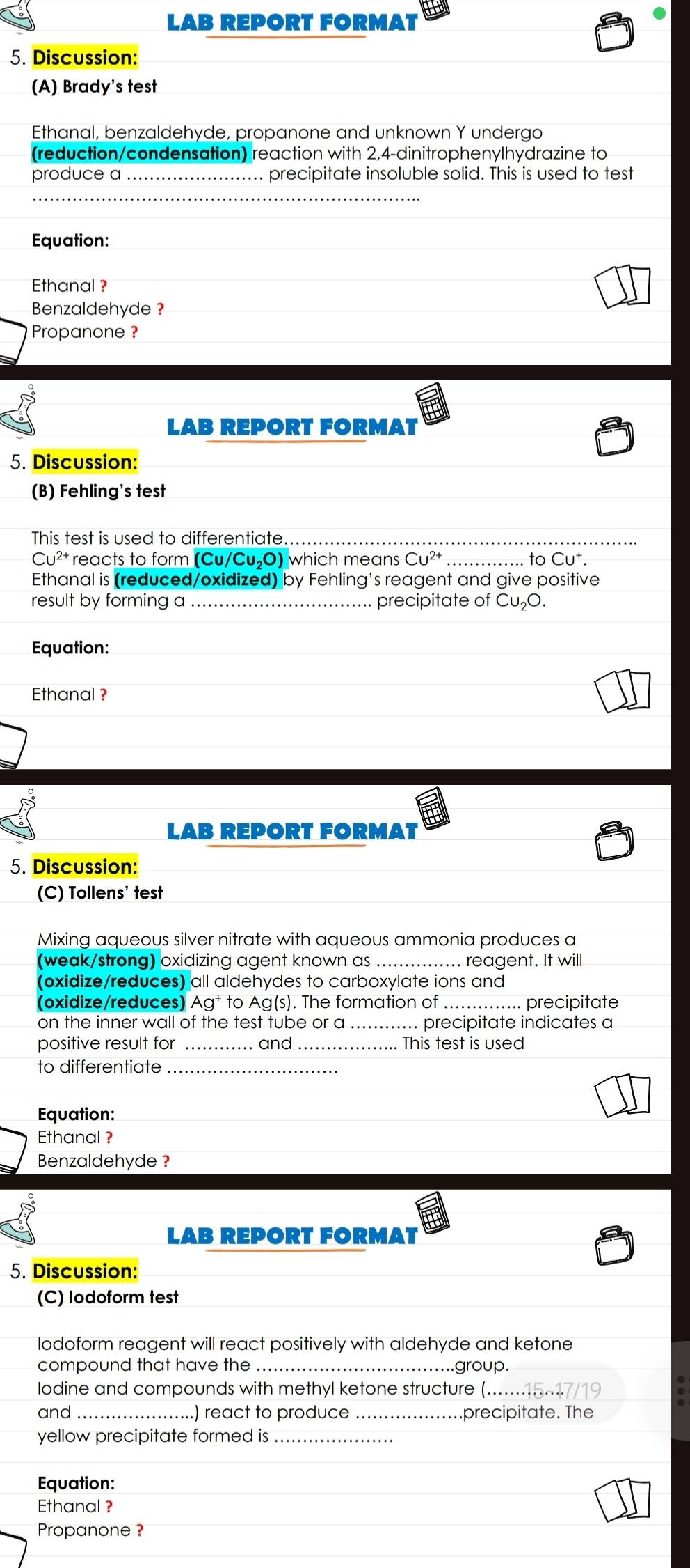 LAB REPORT FORMAT 
5. Discussion: 
(A) Brady's test 
Ethanal, benzaldehyde, propanone and unknown Y undergo 
(reduction/condensation) reaction with 2, 4 -dinitrophenylhydrazine to 
produce a _precipitate insoluble solid. This is used to test 
_ 
Equation: 
Ethanal ? 
Benzaldehyde ? 
Propanone ? 
LAB REPORT FORMAT 
5. Discussion: 
(B) Fehling's test 
This test is used to differentiate. 
to
Cu^(2-) reacts to form (Cu/Cu_2O) I which mean CU^(2+) _ CU^+
Ethanal is (reduced/oxidized) by Fehling's reagent and give positive 
result by forming a_ precipitate of Cu₂O. 
Equation: 
Ethanal ? 
LAB REPORT FORMAT 
5. Discussion: 
(C) Tollens' test 
Mixing aqueous silver nitrate with aqueous ammonia produces a 
(weak/strong) oxidizing agent known as _..... reagent. It will 
(oxidize/reduces) all aldehydes to carboxylate ions and 
(oxidize/reduces) Ag^+ to Ag(s). The formation of precipitate 
on the inner wall of the test tube or a_ . precipitate indicates a 
positive result for _and _ This test is used 
to differentiate_ 
Equation: 
Ethanal ? 
Benzaldehyde ? 
LAB REPORT FORMAT 
5. Discussion: 
(C) lodoform test 
lodoform reagent will react positively with aldehyde and ketone 
compound that have the _..group. 
lodine and compounds with methyl ketone structure (... .. 15-17/19
and ..) react to produce precipitate. The 
yellow precipitate formed is 
Equation: 
Ethanal ? 
Propanone ?