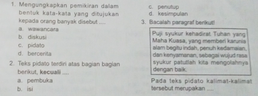 Mengungkapkan pemikiran dalam c. penutup
bentuk kata-kata yang ditujukan d. kesimpulan
kepada orang banyak disebut .... 3. Bacalah paragraf berikut!
a. wawancara Puji syukur kehadirat Tuhan yang
b. diskusi Maha Kuasa, yang memberi karunia
c. pidato alam begitu indah, penuh kedamaian,
d. bercerita dan kenyamanan, sebagai wujud rasa
2. Teks pidato terdiri atas bagian bagian syukur patutlah kita mengolahnya
berikut, kecuali .... dengan baik.
a. pembuka Pada teks pidato kalimat-kalimat
bá isi tersebut merupakan_