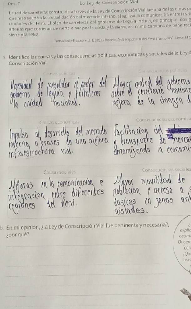 Doc. 7 La Ley de Conscripción Vial
La red de carreteras construida a través de la Ley de Conscripción Vial fue una de las obras pe
que más ayudó a la consolidación del mercado interno, al agilizar la comunicación entre las de
ciudades del Perú. El plan de carreteras del gobiemo de Leguía incluía, en principin, dos g
arterías que corrieran de norte a sur por la costa y la sierra, así como caminos de penetraci
sierra y la selva
Tomado de Basadre, J. (2005). Historia de la Repúbla a del Perú (Tomo XIVI, Lima: UIC
Identífico las causas y las consecuencias políticas, económicas y sociales de la Ley o
Conscripción Vial
Cnec uc
Causas econômicas Consecuencias económica
Causas sociales Consecuências sociales
b. En mi opinión, ¿la Ley de Conscripción Vial fue pertinente y necesaria?,
explic
¿por qué?
ocumi
_
Oncen
car
cQu
_
tunis
_
_
_
_