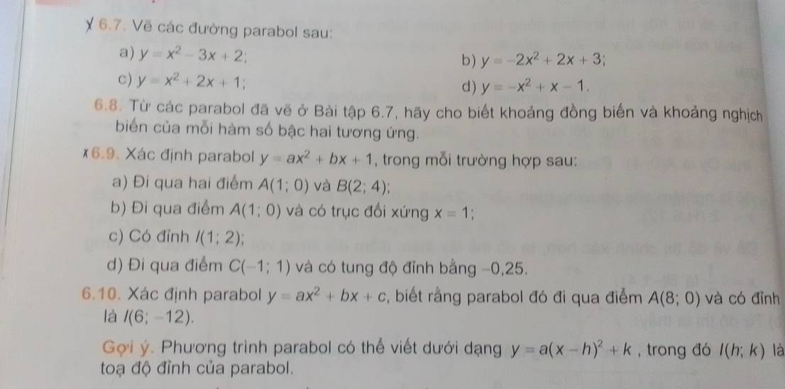 χ 6.7. Vẽ các đường parabol sau: 
a) y=x^2-3x+2 b) y=-2x^2+2x+3; 
C ) y=x^2+2x+1; d) y=-x^2+x-1. 
6.8. Từ các parabol đã vẽ ở Bài tập 6.7, hãy cho biết khoảng đồng biến và khoảng nghịch 
biến của mỗi hàm số bậc hai tương ứng. 
6.9. Xác định parabol y=ax^2+bx+1 , trong mỗi trường hợp sau: 
a) Đi qua hai điểm A(1;0) và B(2;4)
b) Đi qua điểm A(1;0) và có trục đổi xứng x=1
c) Có đỉnh I(1;2); 
d) Đi qua điểm C(-1;1) và có tung độ đỉnh bằng −0,25. 
6.10. Xác định parabol y=ax^2+bx+c , biết rằng parabol đó đi qua điểm A(8;0) và có đỉnh 
là I(6;-12). 
Gợi ý. Phương trình parabol có thể viết dưới dạng y=a(x-h)^2+k , trong đó l(h;k) là 
toạ độ đỉnh của parabol.