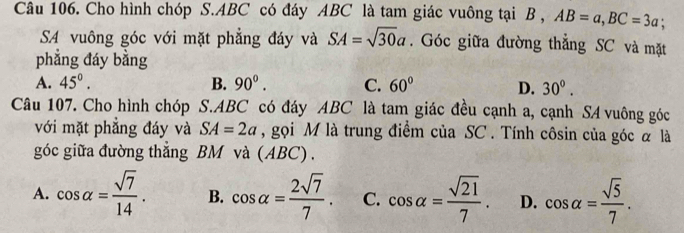 Cho hình chóp S. ABC có đáy ABC là tam giác vuông tại B , AB=a, BC=3a; 
SA vuông góc với mặt phẳng đáy và SA=sqrt(30)a. Góc giữa đường thẳng SC và mặt
phẳng đáy bằng
A. 45°. B. 90^0. C. 60° D. 30°. 
Câu 107. Cho hình chóp S. ABC có đáy ABC là tam giác đều cạnh a, cạnh SA vuông góc
với mặt phẳng đáy và SA=2a , gọi M là trung điểm của SC. Tính côsin của góc α là
góc giữa đường thắng BM và (ABC) .
A. cos alpha = sqrt(7)/14 . B. cos alpha = 2sqrt(7)/7 . C. cos alpha = sqrt(21)/7 . D. cos alpha = sqrt(5)/7 .