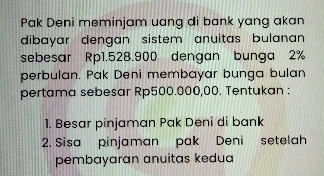 Pak Deni meminjam uang di bank yang akan 
dibayar dengan sistem anuitas bulanan 
sebesar Rp1.528.900 dengan bunga 2%
perbulan. Pak Deni membayar bunga bulan 
pertama sebesar Rp500.000,00. Tentukan : 
1. Besar pinjaman Pak Deni di bank 
2. Sisa pinjaman pak Deni setelah 
pembayaran anuitas kedua