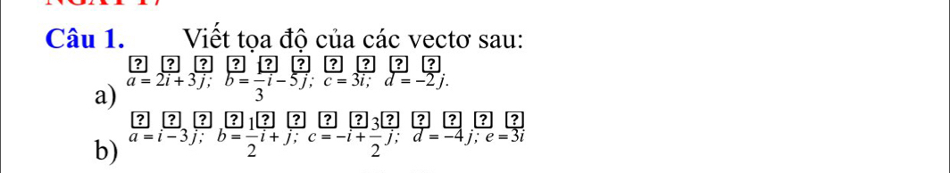 Viết tọa độ của các vectơ sau: 
? ? 
a) a=2i+3j; b= 1/3 -5j; c=3i; d=-2j. , a 
|?| 
b) beginarrayr ? a=i-3endarray beginarrayr ? y=frac ?endarray beginarrayr [ ?][?]/2 iendarray frac ?frac [?]b=endarray frac ?1 ?/? [?]beginarrayr ? to endarray frac [?beginarrayr ? dendarray beginarrayr ? to endarray frac [?endarray beginarrayr ? dendarray beginarrayr ? d=-4endarray beginarrayr ? j;endarray beginarrayr ? z=3iendarray  2