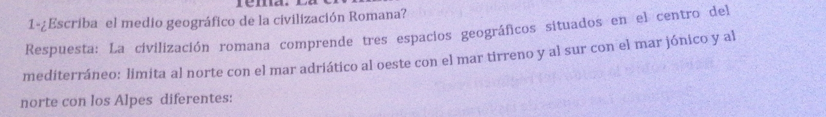 1-¿Escriba el medio geográfico de la civilización Romana? 
Respuesta: La civilización romana comprende tres espacios geográficos situados en el centro del 
mediterráneo: limita al norte con el mar adriático al oeste con el mar tirreno y al sur con el mar jónico y al 
norte con los Alpes diferentes: