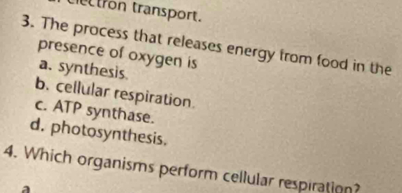 tron transport.
3. The process that releases energy from food in the
presence of oxygen is
a. synthesis
b. cellular respiration.
c. ATP synthase.
d. photosynthesis.
4. Which organisms perform cellular respiration?