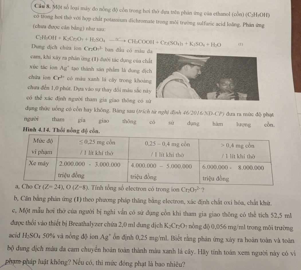 Một số loại máy đo nồng độ cồn trong hơi thở dựa trên phản ứng của ethanol (cổn) (C_2H_5OH)
có trong hơi thở với hợp chất potassium dichromate trong môi trường sulfuric acid loãng. Phản ứng
(chưa được cân bằng) như sau:
C_2H_5OH+K_2Cr_2O_7+H_2SO_4to CH_3COOH+Cr_2(SO_4)_3+K_2SO_4+H_2O (1)
Dung dịch chứa ion Cr_2O_7^((2-) ban đầu có màu 
cam, khi xảy ra phản ứng (1) dưới tác dụng của ch
xúc tác ion Ag^+) tạo thành sản phẩm là dung dị
chứa ion Cr^(3+) có màu xanh lá cây trong khoả
chưa đến 1,0 phút. Dựa vào sự thay đồi màu sắc n
có thể xác định người tham gia giao thông có 
dụng thức uống có cồn hay không. Bảng sau (trích từ nghị định 46/2016/NĐ-CP) đưa ra mức độ phạt
người tham gia giao thông có sù dụng hàm lượng cồn.
Hình 4.14. Thổi nồng độ cồn.
(Z=24),O(Z=8). Tính tổng số electron có trong ion Cr_2O_7^((2-) ?
b, Cân bằng phản ứng (1) theo phương pháp thăng bằng electron, xác định chất oxi hóa, chất khử.
c, Một mẫu hơi thở của người bị nghi vấn có sử dụng cồn khi tham gia giao thông có thể tích 52,5 ml
được thổi vào thiết bị Breathalyzer chứa 2,0 ml dung dịch K_2)Cr_2O_7 nồng độ 0,056 mg/ml trong môi trường
acid H_2SO_4 50% và nồng độ ion Ag^+ ổn định 0,25 mg/ml. Biết rằng phản ứng xảy ra hoàn toàn và toàn
bộ dung dịch màu da cam chuyển hoàn toàn thành màu xanh lá cây. Hãy tính toán xem người này có vi
phạm pháp luật không? Nếu có, thì mức đóng phạt là bao nhiêu?