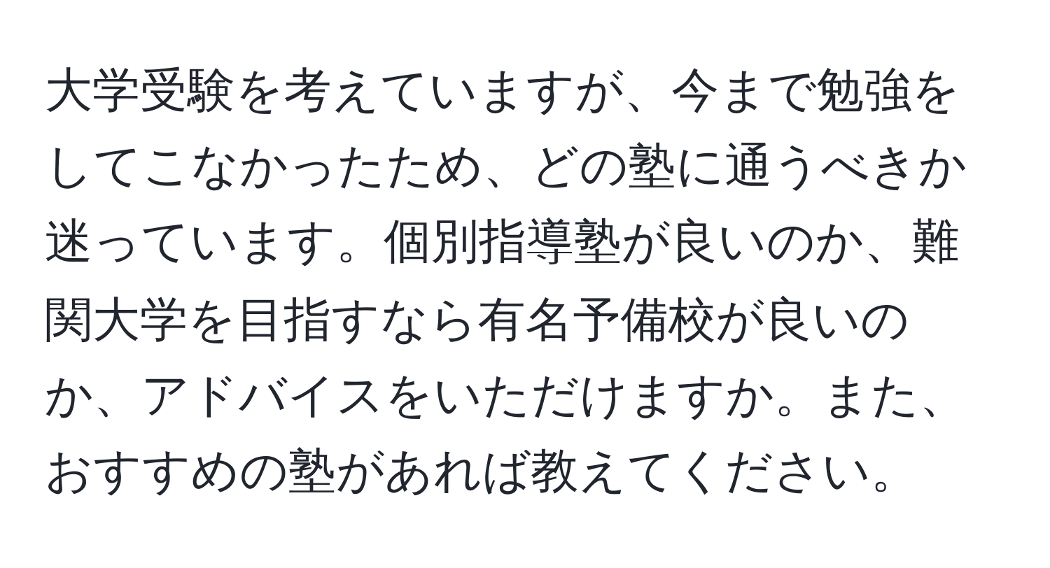 大学受験を考えていますが、今まで勉強をしてこなかったため、どの塾に通うべきか迷っています。個別指導塾が良いのか、難関大学を目指すなら有名予備校が良いのか、アドバイスをいただけますか。また、おすすめの塾があれば教えてください。