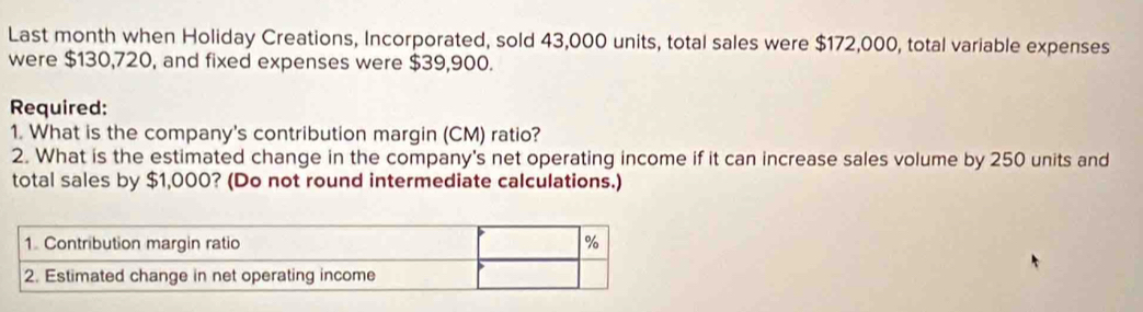 Last month when Holiday Creations, Incorporated, sold 43,000 units, total sales were $172,000, total variable expenses 
were $130,720, and fixed expenses were $39,900. 
Required: 
1. What is the company's contribution margin (CM) ratio? 
2. What is the estimated change in the company's net operating income if it can increase sales volume by 250 units and 
total sales by $1,000? (Do not round intermediate calculations.)