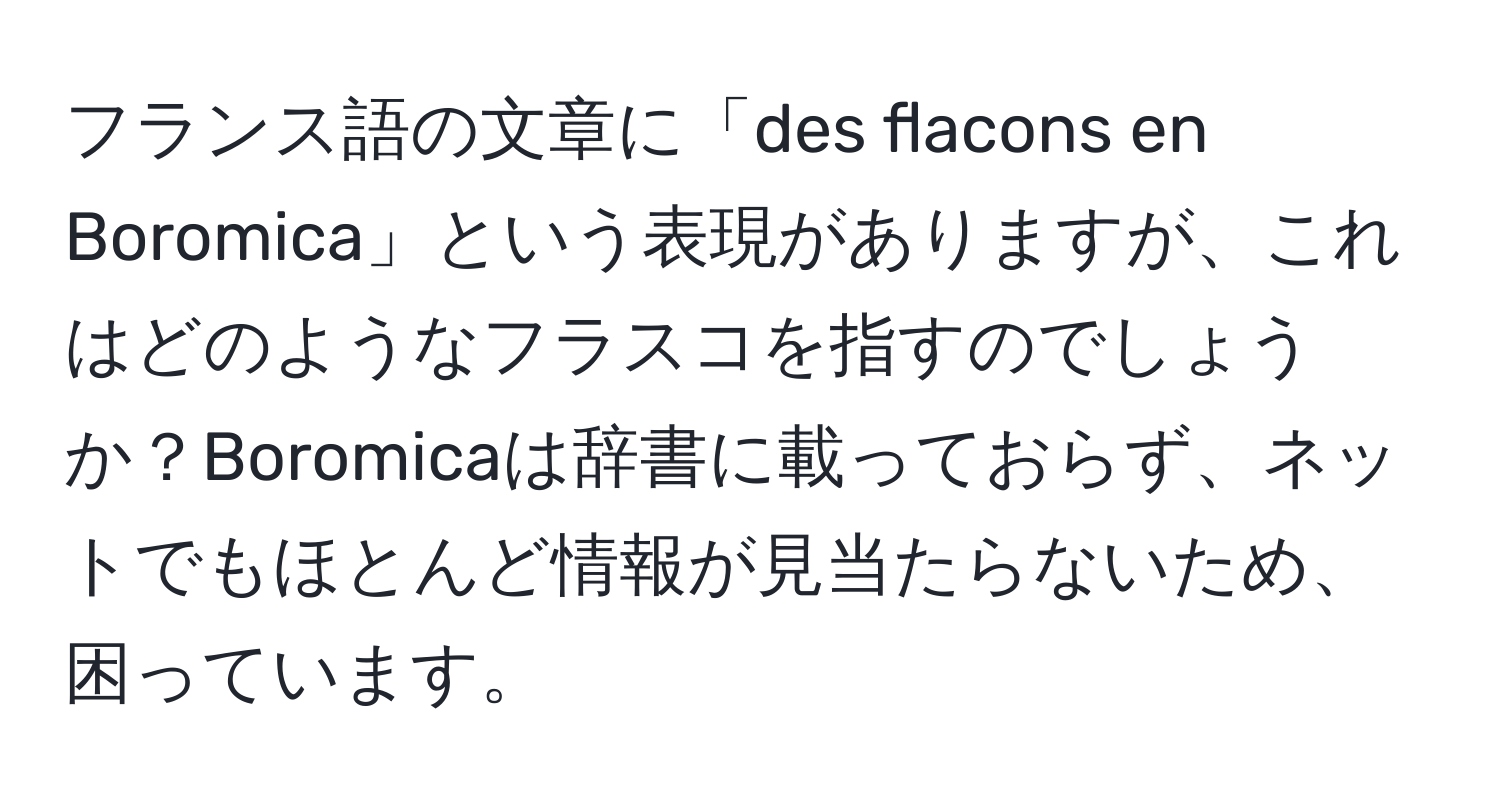 フランス語の文章に「des flacons en Boromica」という表現がありますが、これはどのようなフラスコを指すのでしょうか？Boromicaは辞書に載っておらず、ネットでもほとんど情報が見当たらないため、困っています。