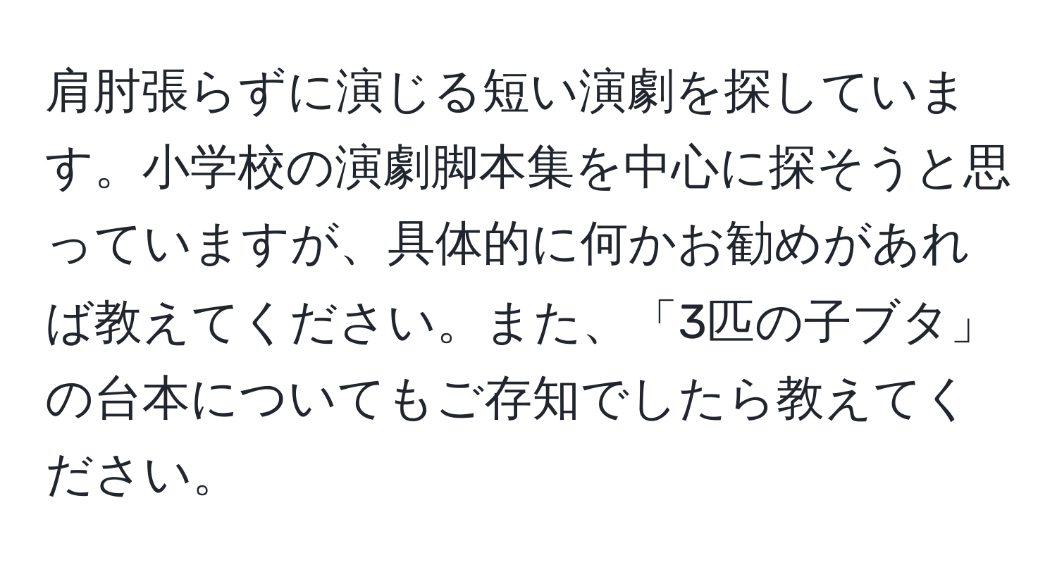 肩肘張らずに演じる短い演劇を探しています。小学校の演劇脚本集を中心に探そうと思っていますが、具体的に何かお勧めがあれば教えてください。また、「3匹の子ブタ」の台本についてもご存知でしたら教えてください。