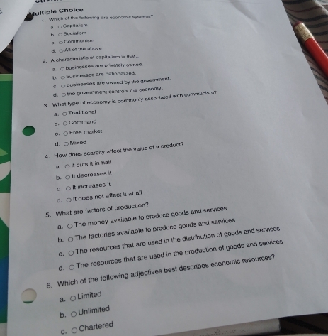 Multiple Choïce
1. Which of the following are economic systems?
a. □ Capitalsm
b. ○Socialism
c. □ Communiam
d. ○ All of the above
2. A characteristic of capitalism is that
a. □ businesses are privitely owned.
b. ○ businesses are nationalized.
c.□ businesses are owned by the goverment.
d. ○ the government controis the econemy.
3. What type of economy is commonly associated with communism?
a. ○ Traditional
b、 ○ Command
c. Free market
d. ○ Mixed
4. How does scarcity affect the value of a product?
a. ○ It cuts it in half
b. ○ It decreases it
c. ○ It increases it
d.○ It does not affect it at all
5. What are factors of production?
a. The money available to produce goods and services
b. ○ The factories available to produce goods and services
c. ○ The resources that are used in the distribution of goods and services
d. ○ The resources that are used in the production of goods and services
6. Which of the following adjectives best describes economic resources?
a. ○Limited
b. Unlimited
c. Chartered