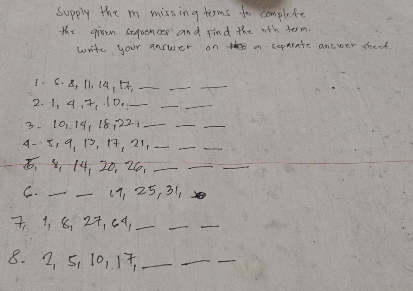 Supply the m missing terms to complete 
the given sequences and Find the nth term. 
write your answer on a separate answer check. 
1. S. 8, 11, 14, 17,_ 
_ 
_ 
2. 1, 4, 7, 10,_ 
__ 
3. 10, 14, 18 ¡ 22,_ 
_ 
_ 
4 -5, 9 、 13, 17, 21._ 
_ 
_ 
、 8 、 14, 20, 26,_ 
_ 
_ 
C. __ 19, 25, 31,
7, 1. 8, 27, c 9,_ 
__ 
8. 2, 5, 10, 17,_ 
_ 
_