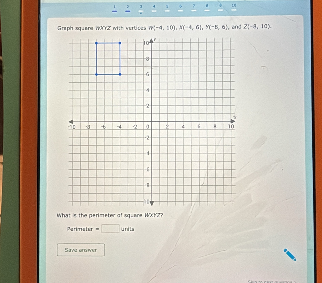 4 5 6 7 8 9 10 
2  3/6  - 
- 
Graph square WXYZ with vertices W(-4,10), X(-4,6), Y(-8,6) , and Z(-8,10). 
What is the perimeter of square WXYZ? 
Perimeter =□ units 
Save answer