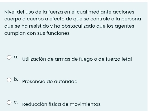 Nivel del uso de la fuerza en el cual mediante acciones
cuerpo a cuerpo a efecto de que se controle a la persona
que se ha resistido y ha obstaculizado que los agentes
cumplan con sus funciones
a. Utilización de armas de fuego o de fuerza letal
b. Presencia de autoridad
C. Reducción física de movimientos