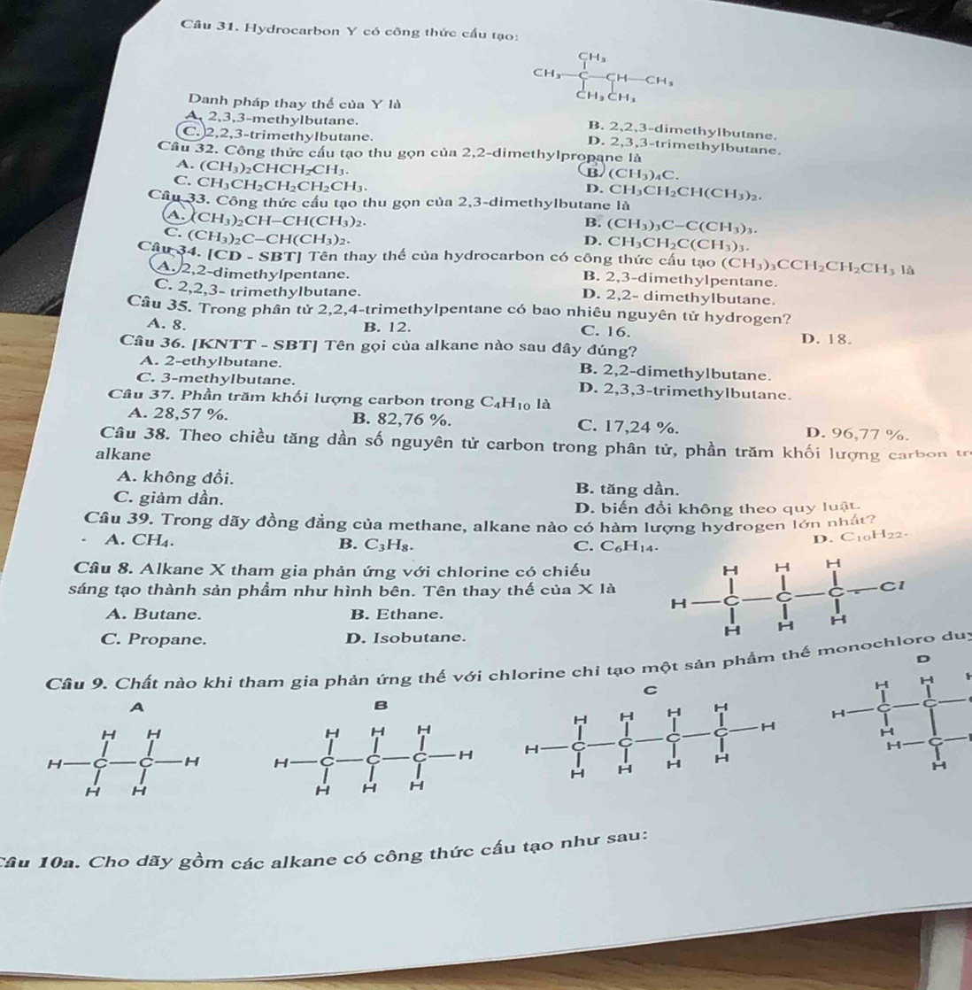 Hydrocarbon Y có công thức cấu tạo:
ÇH₃
CH₃ CH CH₃
a H_3CH_3
Danh pháp thay thể của Y là
A 2,3,3-methylbutane.
B. 2、2、3-dimethylbutane.
C. 2,2,3-trimethylbutane.
D. 2,3,3-trimethylbutane.
Cầu 32. Công thức cầu tạo thu gọn của 2,2-dimethylpropane là
B (CH_3)_4C
A. (CH_3)_2CHCH_2CH_3. CH_3CH_2CH(CH_3)_2
C. CH_3CH_2CH_2CH_2CH_3.
D.
Câu 33. Công thức cầu tạo thu gọn của 2,3-dimethylbutane là
A. XCH_3)_2CH-CH(CH_3)_2.
B. (CH_3)_3C-C(CH_3)_3.
C. (CH_3)_2C-CH(CH_3)_2.
D. CH_3CH_2C(CH_3)_3
Câu 34. [C D-SBT Tên thay thể của hydrocarbon có công thức cấu tạo (CH_3)_3CCH_2CH_2CH_3 là
A. 2,2-dimethylpentane.
B. 2,3-dimethylpentane.
C. 2,2,3- trimethylbutane. D. 2,2- dimethylbutane.
Câu 35. Trong phần tử 2,2,4-trimethylpentane có bao nhiêu nguyên tử hydrogen?
B. 12. C. 16.
A. 8. D. 18.
Câu 36. [KNTT - SBT] Tên gọi của alkane nào sau đây đúng?
A. 2-ethylbutane. B. 2,2-dimethylbutane.
C. 3-methylbutane. D. 2,3,3-trimethylbutane.
Câu 37. Phần trăm khối lượng carbon trong C_4H_10 IA
A. 28,57 %. B. 82,76 %. C. 17,24 %. D. 96,77 %.
Câu 38. Theo chiều tăng dần số nguyên tử carbon trong phân tử, phần trăm khối lượng carb on t
alkane
A. không đổi. B. tăng dần.
C. giảm dần.
D. biến đổi không theo quy luật
Cầu 39. Trong dãy đồng đẳng của methane, alkane nào có hàm lượng hydrogen lớn nhất?
A. CH₄. B. C_3H_8.
D. C10H22-
C. C_6H_14.
Câu 8. Alkane X tham gia phản ứng với chlorine có chiếu
sáng tạo thành sản phầm như hình bên. Tên thay thế của X là
A. Butane. B. Ethane.
C. Propane. D. Isobutane.
Câu 9. Chất nào khi tham gia phản ứng thế với chlorine chỉ tạo một sản phẩm thế mono duy
C

A
 
Cầu 10a. Cho dãy gồm các alkane có công thức cấu tạo như sau: