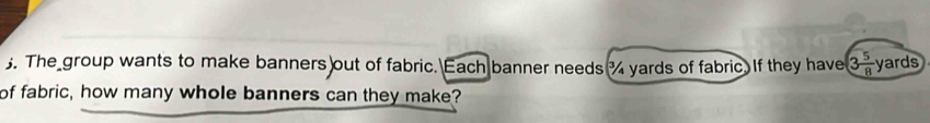 The group wants to make banners out of fabric. Each banner needs % yards of fabric. If they have 3 5/8  yards
of fabric, how many whole banners can they make?