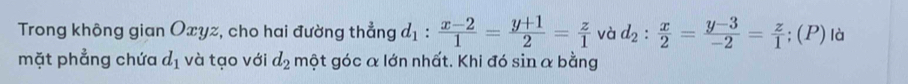 Trong không gian Oxyz, cho hai đường thẳng d_1: (x-2)/1 = (y+1)/2 = z/1  và d_2: x/2 = (y-3)/-2 = z/1 ; (P) là 
mặt phẳng chứa d_1 và tạo với d_2 một góc α lớn nhất. Khi đó sin α bằng