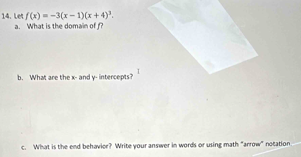 Let f(x)=-3(x-1)(x+4)^3. 
a. What is the domain of f? 
b. What are the x - and y - intercepts? 
c. What is the end behavior? Write your answer in words or using math “arrow” notation.