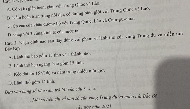 Cầu 1. Đạc tị
A. Có vị trí giáp biển, giáp với Trung Quốc và Lào.
B. Nằm hoàn toàn trong nội địa, có đường biên giới với Trung Quốc và Lào.
C. Có các cửa khẩu đường bộ với Trung Quốc, Lào và Cam-pu-chia.
D. Giáp với 3 vùng kinh tế của nước ta.
Câu 2. Nhận định nào sau đây đúng với phạm vi lãnh thổ của vùng Trung du và miền núi
Bắc Bộ?
A. Lãnh thổ bao gồm 13 tinh và 1 thành phố.
B. Lãnh thổ hẹp ngang, bao gồm 15 tinh.
C. Kéo dài tới 15 vĩ độ và nằm trong nhiều múi giờ.
D. Lãnh thổ gồm 14 tỉnh.
Dựa vào bảng số liệu sau, trả lời các câu 3, 4, 5.
Một số tiêu chí về dân số của vùng Trung du và miền núi Bắc Bộ,
cả nước năm 2021