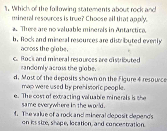 Which of the following statements about rock and
mineral resources is true? Choose all that apply.
a. There are no valuable minerals in Antarctica.
b. Rock and mineral resources are distributed evenly
across the globe.
c. Rock and mineral resources are distributed
randomly across the globe.
d. Most of the deposits shown on the Figure 4 resource
map were used by prehistoric people.
e. The cost of extracting valuable minerals is the
same everywhere in the world.
f. The value of a rock and mineral deposit depends
on its size, shape, location, and concentration.