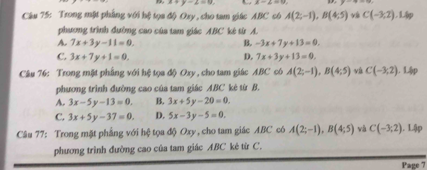 x+y-2=0, x-2=0 y-4=0
Câu 75: Trong mặt phẳng với hệ tọa độ Oxy, cho tam giác ABC có A(2;-1), B(4;5) C(-3;2),Lip 
phương trình đường cao của tam giác ABC kẻ từ A.
A. 7x+3y-11=0, B. -3x+7y+13=0,
C. 3x+7y+1=0, D, 7x+3y+13=0, 
Câu 76: Trong mặt phẳng với hệ tọa độ Oxy, cho tam giác ABC có A(2;-1), B(4;5) và C(-3;2). Lập
phương trình đường cao của tam giác ABC kẻ từ B.
A. 3x-5y-13=0, B. 3x+5y-20=0,
C. 3x+5y-37=0. D. 5x-3y-5=0. 
Câu 77: Trong mặt phẳng với hệ tọa độ Oxy , cho tam giác ABC có A(2;-1), B(4;5) yà C(-3;2). Lập
phương trình đường cao của tam giác ABC kẻ từ C.
Page 7