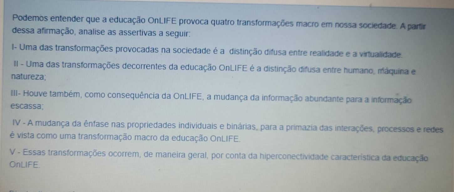 Podemos entender que a educação OnLIFE provoca quatro transformações macro em nossa sociedade. A partir 
dessa afirmação, analise as assertivas a seguir: 
I- Uma das transformações provocadas na sociedade é a distinção difusa entre realidade e a virtualidade. 
II - Uma das transformações decorrentes da educação OnLIFE é a distinção difusa entre humano, maquina e 
natureza; 
III- Houve também, como consequência da OnLIFE, a mudança da informação abundante para a informação 
escassa; 
IV - A mudança da ênfase nas propriedades individuais e binárias, para a primazia das interações, processos e redes 
é vista como uma transformação macro da educação OnLIFE. 
V - Essas transformações ocorrem, de maneira geral, por conta da hiperconectividade característica da educação 
OnLIFE.