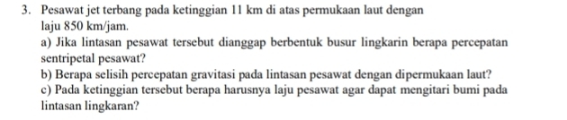 Pesawat jet terbang pada ketinggian 11 km di atas permukaan laut dengan 
laju 850 km/jam. 
a) Jika lintasan pesawat tersebut dianggap berbentuk busur lingkarin berapa percepatan 
sentripetal pesawat? 
b) Berapa selisih percepatan gravitasi pada lintasan pesawat dengan dipermukaan laut? 
c) Pada ketinggian tersebut berapa harusnya laju pesawat agar dapat mengitari bumi pada 
lintasan lingkaran?